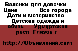 Валенки для девочки › Цена ­ 1 500 - Все города Дети и материнство » Детская одежда и обувь   . Удмуртская респ.,Глазов г.